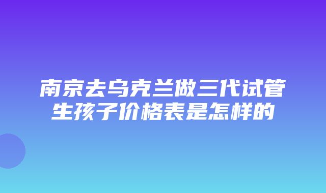 南京去乌克兰做三代试管生孩子价格表是怎样的