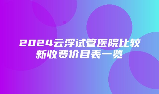 2024云浮试管医院比较新收费价目表一览