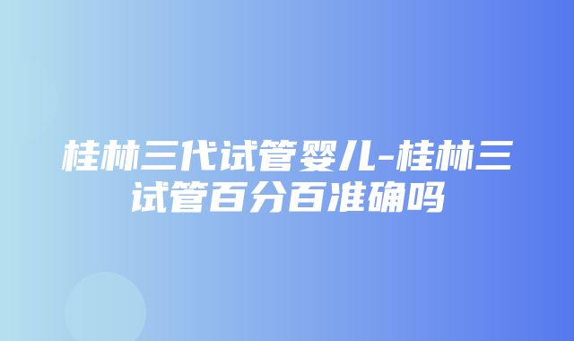 桂林三代试管婴儿-桂林三试管百分百准确吗