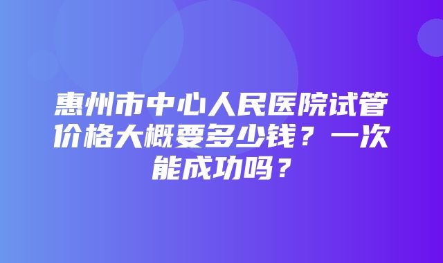 惠州市中心人民医院试管价格大概要多少钱？一次能成功吗？