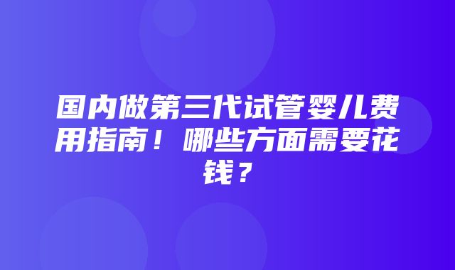 国内做第三代试管婴儿费用指南！哪些方面需要花钱？