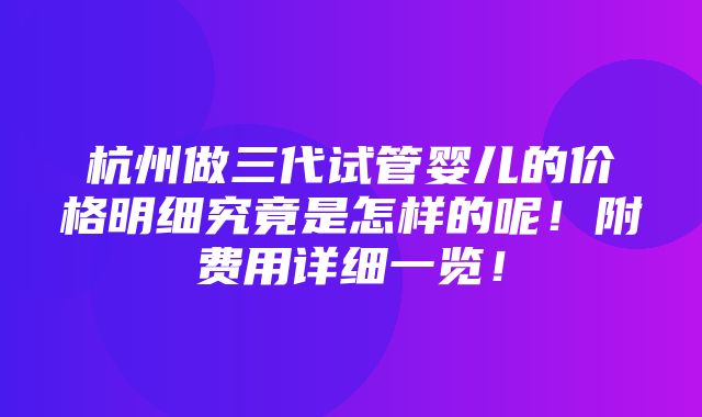 杭州做三代试管婴儿的价格明细究竟是怎样的呢！附费用详细一览！