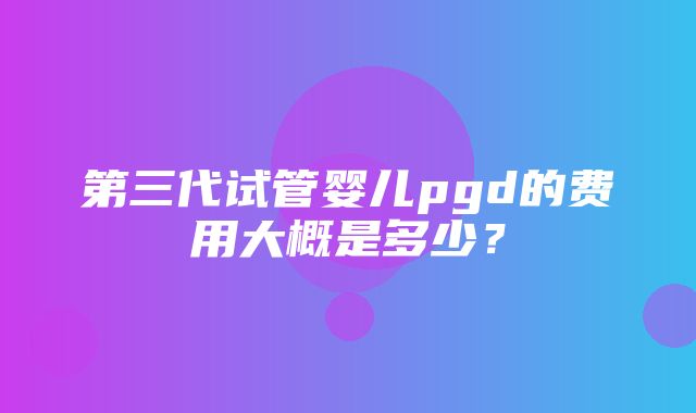 第三代试管婴儿pgd的费用大概是多少？