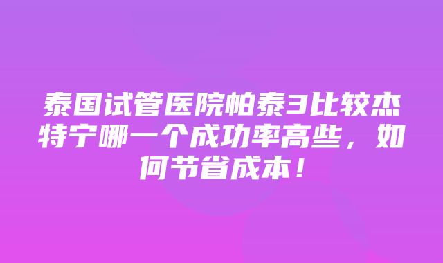 泰国试管医院帕泰3比较杰特宁哪一个成功率高些，如何节省成本！