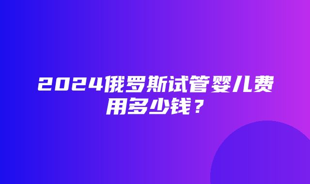 2024俄罗斯试管婴儿费用多少钱？