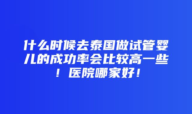 什么时候去泰国做试管婴儿的成功率会比较高一些！医院哪家好！