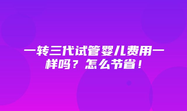 一转三代试管婴儿费用一样吗？怎么节省！