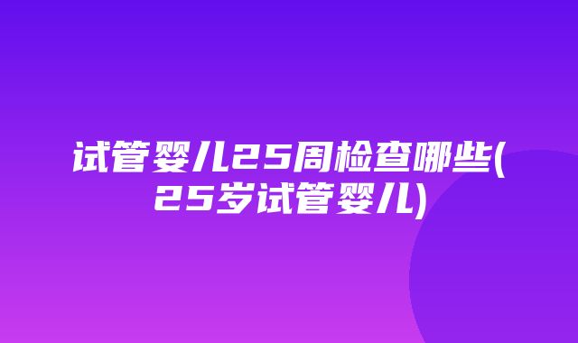 试管婴儿25周检查哪些(25岁试管婴儿)