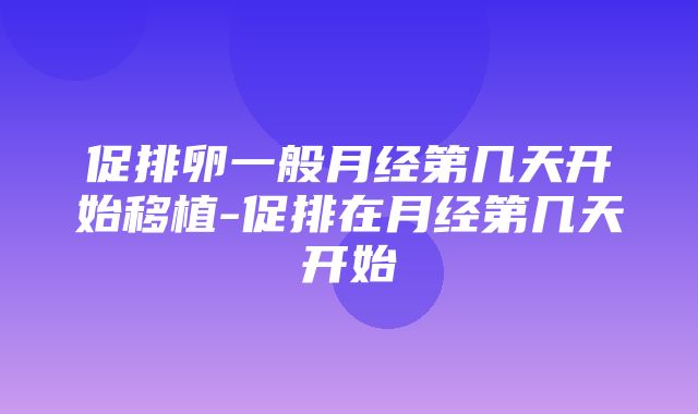 促排卵一般月经第几天开始移植-促排在月经第几天开始