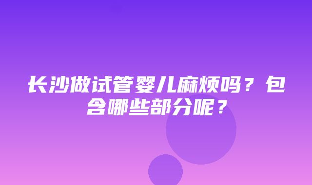 长沙做试管婴儿麻烦吗？包含哪些部分呢？