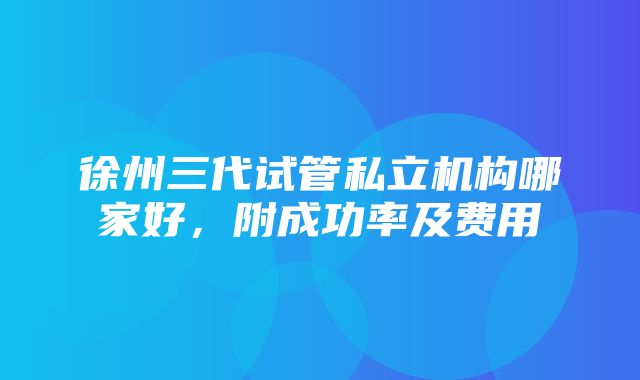 徐州三代试管私立机构哪家好，附成功率及费用