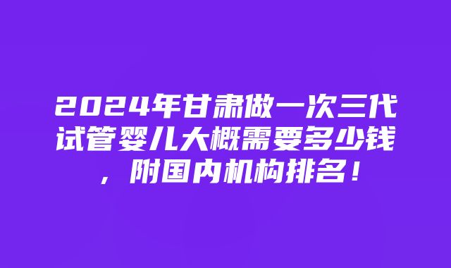 2024年甘肃做一次三代试管婴儿大概需要多少钱，附国内机构排名！