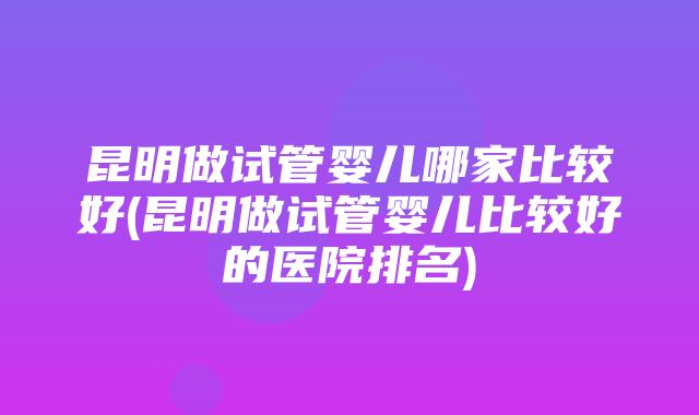 昆明做试管婴儿哪家比较好(昆明做试管婴儿比较好的医院排名)