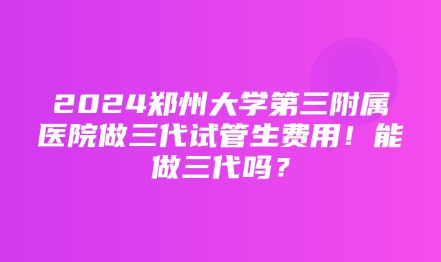 2024郑州大学第三附属医院做三代试管生费用！能做三代吗？