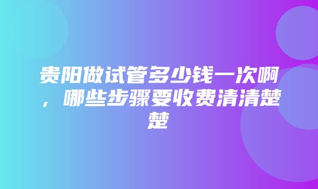 贵阳做试管多少钱一次啊，哪些步骤要收费清清楚楚