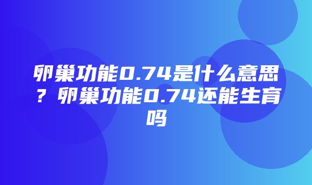 卵巢功能0.74是什么意思？卵巢功能0.74还能生育吗