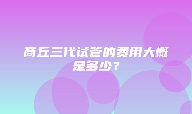 商丘三代试管的费用大概是多少？