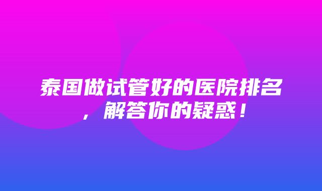 泰国做试管好的医院排名，解答你的疑惑！