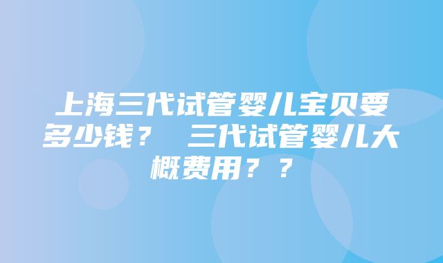 上海三代试管婴儿宝贝要多少钱？ 三代试管婴儿大概费用？？