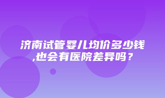 济南试管婴儿均价多少钱,也会有医院差异吗？