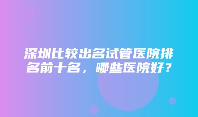 深圳比较出名试管医院排名前十名，哪些医院好？