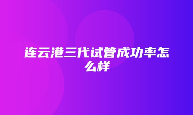 连云港三代试管成功率怎么样