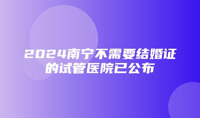 2024南宁不需要结婚证的试管医院已公布