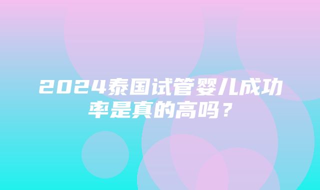 2024泰国试管婴儿成功率是真的高吗？