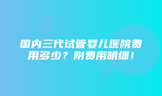 国内三代试管婴儿医院费用多少？附费用明细！