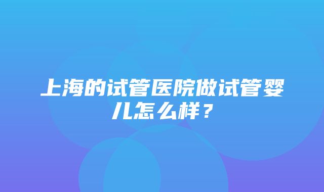 上海的试管医院做试管婴儿怎么样？