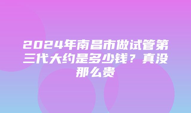 2024年南昌市做试管第三代大约是多少钱？真没那么贵