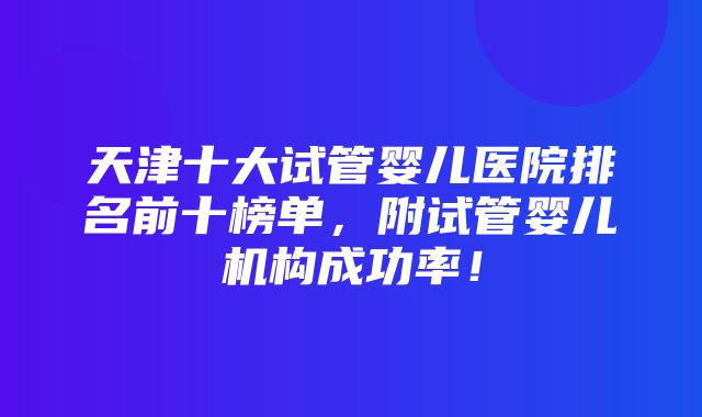 天津十大试管婴儿医院排名前十榜单，附试管婴儿机构成功率！