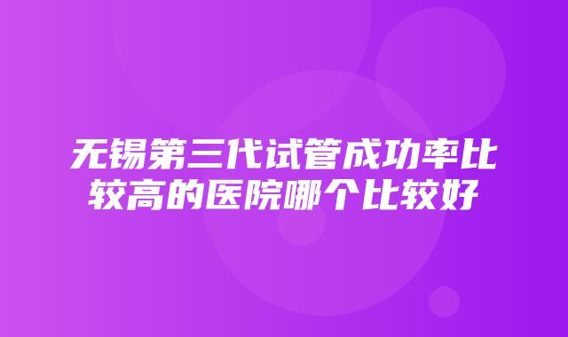 无锡第三代试管成功率比较高的医院哪个比较好