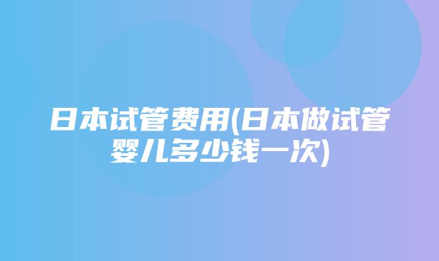 日本试管费用(日本做试管婴儿多少钱一次)