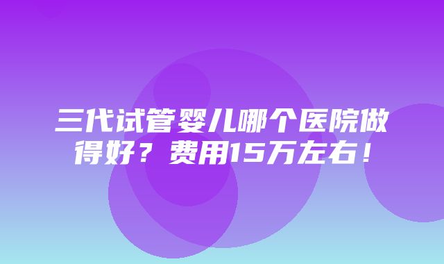 三代试管婴儿哪个医院做得好？费用15万左右！