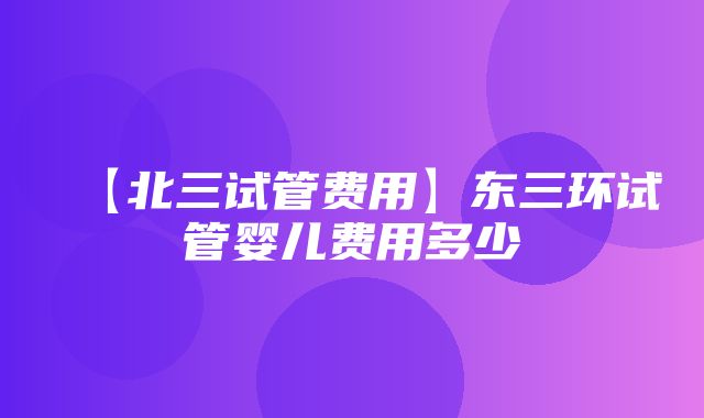 【北三试管费用】东三环试管婴儿费用多少