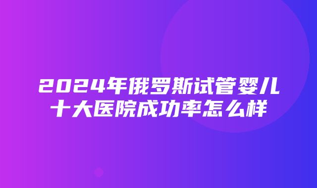 2024年俄罗斯试管婴儿十大医院成功率怎么样