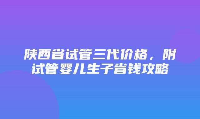 陕西省试管三代价格，附试管婴儿生子省钱攻略