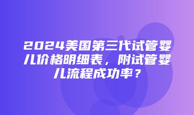 2024美国第三代试管婴儿价格明细表，附试管婴儿流程成功率？