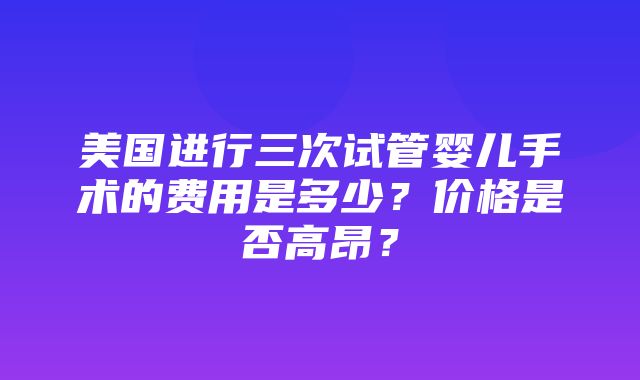 美国进行三次试管婴儿手术的费用是多少？价格是否高昂？