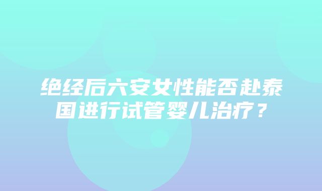 绝经后六安女性能否赴泰国进行试管婴儿治疗？