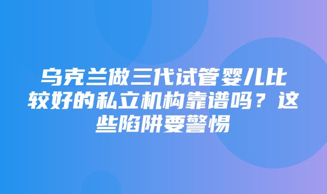 乌克兰做三代试管婴儿比较好的私立机构靠谱吗？这些陷阱要警惕