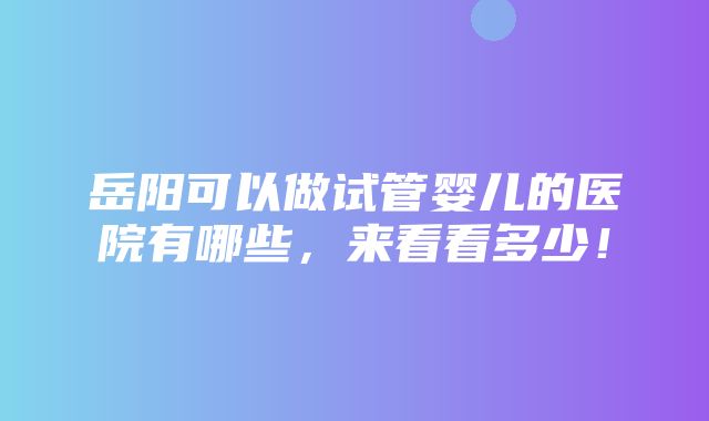 岳阳可以做试管婴儿的医院有哪些，来看看多少！