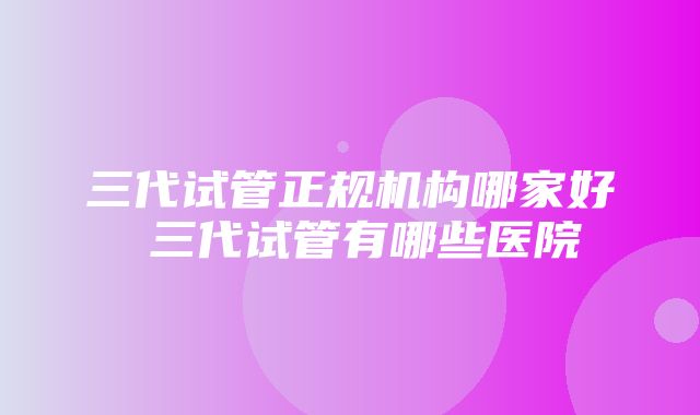 三代试管正规机构哪家好 三代试管有哪些医院