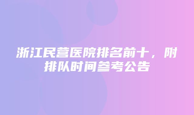 浙江民营医院排名前十，附排队时间参考公告