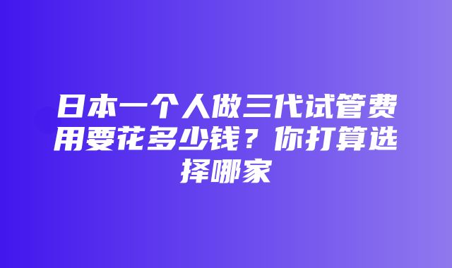 日本一个人做三代试管费用要花多少钱？你打算选择哪家