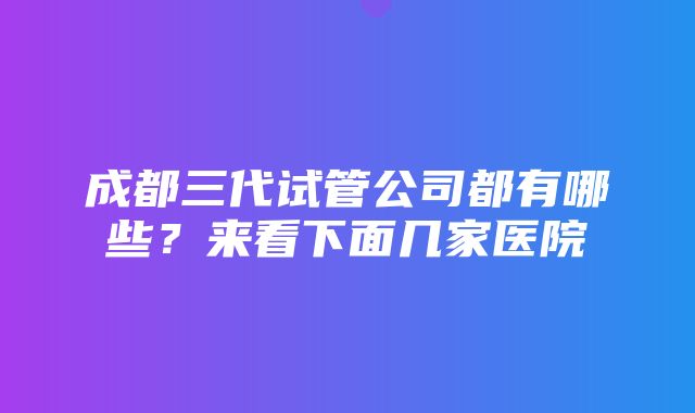 成都三代试管公司都有哪些？来看下面几家医院