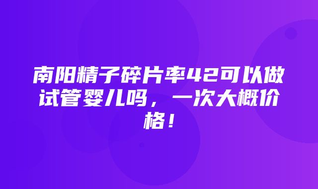 南阳精子碎片率42可以做试管婴儿吗，一次大概价格！