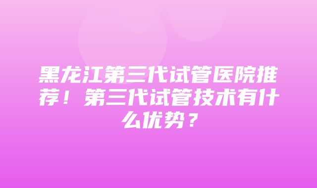 黑龙江第三代试管医院推荐！第三代试管技术有什么优势？