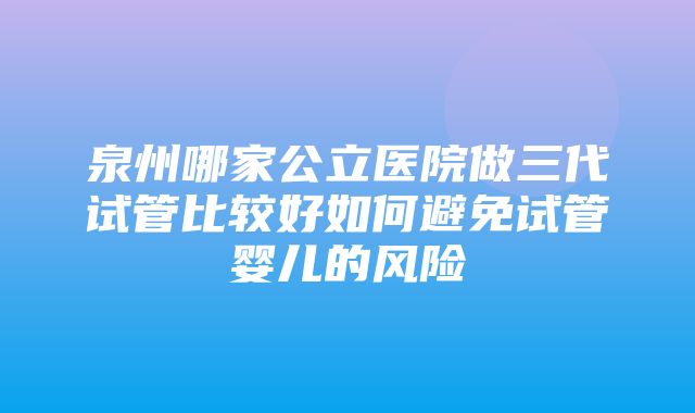 泉州哪家公立医院做三代试管比较好如何避免试管婴儿的风险